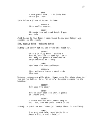 KATE
I was gonna cook. I do know how.
Thank you, hon.
Kate takes a glass of wine. Drinks.
REBECCA
This smells yummie.
KIRBY
Oh good, you eat real food, I was
worried.
Jill looks to the family room where Dewey and Sidney are
sitting on the couch.
INT. FAMILY ROOM - ROBERTS HOUSE
Sidney and Dewey sit on the couch and catch up.
SIDNEY
It’s a 30 city tour. Barnes &
Nobles, Seattle is next up. It’s
not easy to generate interest in
inspirational self-help.
DEWEY
You have the STAB audience.
REBECCA
That audience doesn’t read books.
Shocker.
Rebecca interrupts with wine. Dewey sets his glass down on
the coffee table. He’s “on duty”. Rebecca returns to the
kitchen.
SIDNEY
How have you been?
DEWEY
You’re very calm for what’s going
on around you.
SIDNEY
I can’t control what other people
do. Now, how are you? How’s Gale?
Sidney is positive and friendly. Dewey finds it disarming.
DEWEY
I’m good and Gale is... well, it’s
been a little rocky lately.
39
 