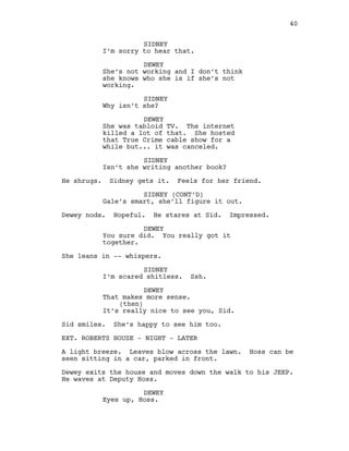 SIDNEY
I’m sorry to hear that.
DEWEY
She’s not working and I don’t think
she knows who she is if she’s not
working.
SIDNEY
Why isn’t she?
DEWEY
She was tabloid TV. The internet
killed a lot of that. She hosted
that True Crime cable show for a
while but... it was canceled.
SIDNEY
Isn’t she writing another book?
He shrugs. Sidney gets it. Feels for her friend.
SIDNEY (CONT’D)
Gale’s smart, she’ll figure it out.
Dewey nods. Hopeful. He stares at Sid. Impressed.
DEWEY
You sure did. You really got it
together.
She leans in -- whispers.
SIDNEY
I’m scared shitless. Ssh.
DEWEY
That makes more sense.
(then)
It’s really nice to see you, Sid.
Sid smiles. She’s happy to see him too.
EXT. ROBERTS HOUSE - NIGHT - LATER
A light breeze. Leaves blow across the lawn. Hoss can be
seen sitting in a car, parked in front.
Dewey exits the house and moves down the walk to his JEEP.
He waves at Deputy Hoss.
DEWEY
Eyes up, Hoss.
40
 