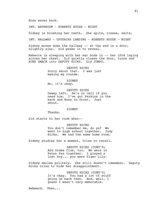 Hoss waves back.
INT. BATHROOM - ROBERTS HOUSE - NIGHT
Sidney is brushing her teeth. She spits, rinses, exits.
INT. HALLWAY - UPSTAIRS LANDING - ROBERTS HOUSE - NIGHT
Sidney moves down the hallway -- at the end is a door,
slightly ajar. Sid peaks in to reveal.
Rebecca is sleeping with her ear buds in -- her iPod laying
across her chest. Sid quietly closes the door, turns and
RUNS SMACK into DEPUTY HICKS. Sid JUMPS.
DEPUTY HICKS
Sorry about that. I was just
making my rounds.
SIDNEY
No, it’s okay.
DEPUTY HICKS
Dewey left. He’s on cell if you
need him. I’ve got Perkins in the
back and Hoss in front. Just
shout.
SIDNEY
Thanks.
Sid starts to her room when--
DEPUTY HICKS
You don’t remember me, do ya? We
went to high school together. Judy
Hicks. We had the same home room.
Sidney studies her a moment, tries to recall.
DEPUTY HICKS (CONT’D)
And Drama Club, too. We were in
Peter Pan together. I played a
lost boy... you were Tiger Lily.
Sidney smiles politely. She still doesn’t remember. Deputy
Hicks tries to hide her disappointment.
DEPUTY HICKS (CONT’D)
It’s okay. You had a lot of stuff
going on back then. And, well, I
guess I wasn’t very memorable.
Awkward. Then...
41
 