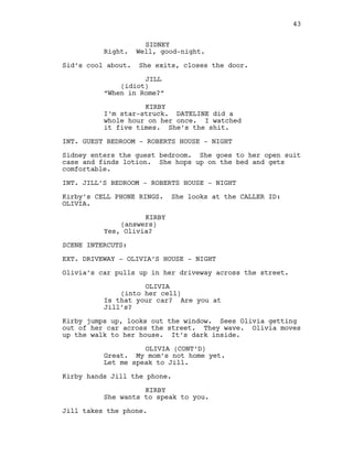 SIDNEY
Right. Well, good-night.
Sid’s cool about. She exits, closes the door.
JILL
(idiot)
“When in Rome?”
KIRBY
I’m star-struck. DATELINE did a
whole hour on her once. I watched
it five times. She’s the shit.
INT. GUEST BEDROOM - ROBERTS HOUSE - NIGHT
Sidney enters the guest bedroom. She goes to her open suit
case and finds lotion. She hops up on the bed and gets
comfortable.
INT. JILL’S BEDROOM - ROBERTS HOUSE - NIGHT
Kirby’s CELL PHONE RINGS. She looks at the CALLER ID:
OLIVIA.
KIRBY
(answers)
Yes, Olivia?
SCENE INTERCUTS:
EXT. DRIVEWAY - OLIVIA’S HOUSE - NIGHT
Olivia’s car pulls up in her driveway across the street.
OLIVIA
(into her cell)
Is that your car? Are you at
Jill’s?
Kirby jumps up, looks out the window. Sees Olivia getting
out of her car across the street. They wave. Olivia moves
up the walk to her house. It’s dark inside.
OLIVIA (CONT’D)
Great. My mom’s not home yet.
Let me speak to Jill.
Kirby hands Jill the phone.
KIRBY
She wants to speak to you.
Jill takes the phone.
43
 