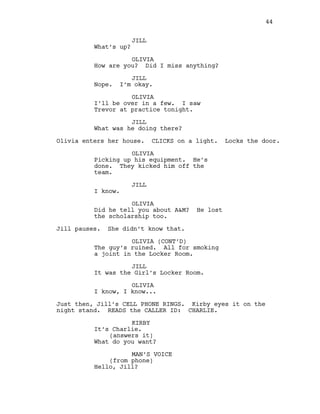 JILL
What’s up?
OLIVIA
How are you? Did I miss anything?
JILL
Nope. I’m okay.
OLIVIA
I’ll be over in a few. I saw
Trevor at practice tonight.
JILL
What was he doing there?
Olivia enters her house. CLICKS on a light. Locks the door.
OLIVIA
Picking up his equipment. He’s
done. They kicked him off the
team.
JILL
I know.
OLIVIA
Did he tell you about A&M? He lost
the scholarship too.
Jill pauses. She didn’t know that.
OLIVIA (CONT’D)
The guy’s ruined. All for smoking
a joint in the Locker Room.
JILL
It was the Girl’s Locker Room.
OLIVIA
I know, I know...
Just then, Jill’s CELL PHONE RINGS. Kirby eyes it on the
night stand. READS the CALLER ID: CHARLIE.
KIRBY
It’s Charlie.
(answers it)
What do you want?
MAN’S VOICE
(from phone)
Hello, Jill?
44
 