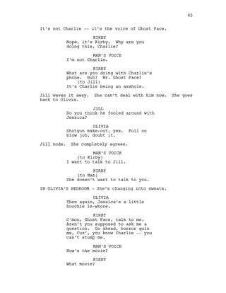 It’s not Charlie -- it’s the voice of Ghost Face.
KIRBY
Nope, it’s Kirby. Why are you
doing this, Charlie?
MAN’S VOICE
I’m not Charlie.
KIRBY
What are you doing with Charlie’s
phone. Huh? Mr. Ghost Face?
(to Jill)
It’s Charlie being an asshole.
Jill waves it away. She can’t deal with him now. She goes
back to Olivia.
JILL
Do you think he fooled around with
Jessica?
OLIVIA
Shotgun make-out, yes. Full on
blow job, doubt it.
Jill nods. She completely agrees.
MAN’S VOICE
(to Kirby)
I want to talk to Jill.
KIRBY
(to Man)
She doesn’t want to talk to you.
IN OLIVIA’S BEDROOM - She’s changing into sweats.
OLIVIA
Then again, Jessica’s a little
hoochie le-whore.
KIRBY
C’mon, Ghost Face, talk to me.
Aren’t you supposed to ask me a
question. Go ahead, horror quiz
me, Cuz’, you know Charlie -- you
can’t stump me.
MAN’S VOICE
How’s the movie?
KIRBY
What movie?
45
 