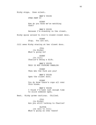 Kirby stops. Goes silent.
MAN’S VOICE
STAB PART 6?
KIRBY
How do you know we’re watching
that?
MAN’S VOICE
Because I’m standing in the closet.
Kirby spins around to Jill’s closed closet door.
KIRBY
Stop. You are not.
Jill sees Kirby staring at her closet door.
JILL
(to Kirby)
What’s going on?
KIRBY
(to Jill)
Charlie’s being a dick.
MAN’S VOICE
THIS IS NOT FUCKING CHARLIE!
KIRBY
Then who the fuck are you?
MAN’S VOICE
Open the closet door.
KIRBY
You do know there’s cops all over
this house.
MAN’S VOICE
I think I’d have just enough time
to slice someone open.
Beat. Kirby grows cautious. Chilled.
JILL
(to Kirby)
Are you still talking to Charlie?
OLIVIA
(on cell to Jill)
What’s going on over there?
46
 