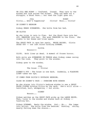 ON JILL AND KIRBY -- Confused. Crazed. They race to the
window and look across the street. They can make out a
struggle, a Ghost Face... but then the light goes out.
JILL
Olivia... what’s happening?
KIRBY
Olivia? Nooo... Olivia?
IN SIDNEY’S BEDROOM
Sidney HEARS SCREAMING. She bolts from her bed.
ON OLIVIA
As she tries in vain to flee. But the Ghost Face cuts her
off, SMASHING into her. She goes CRASHING to the floor. She
crawls to her knees and tries again.
The GHOST FACE is upon her again. KNIFE RAISED. Olivia
CRIES OUT -- one last blood curdling SCREAM.
OLIVIA
Nooooo!!!
CLICK. Both lines go dead. A moment of frozen horror.
Both girls are SCREAMING IN TERROR when Sidney comes racing
into the room. They point to the window.
Sidney goes to the window.
JILL
The house -- Olivia!
SIDNEY’S POV - The house is now dark. Suddenly, a FLASHING
LIGHT takes her eye.
IT COMES FROM OLIVIA’S UPSTAIRS BEDROOM.
CLOSE ON SIDNEY’S FACE -- OVERCOME WITH HORROR
As she stares into Olivia’s bedroom window to see a GHOST
FACED FIGURE holding Olivia by the neck. She’s still alive --
terrified, hurt, whimpering -- but alive.
SIDNEY
Nooooo...
Sidney watches as the GHOST FACE picks up the LARGE KNIFE.
Then, turns to the window and stares back at Sidney --
taunting her.
Sidney SCREAMS. Beats the window. God... No... She jumps
into action. She bolts from the bedroom. Running, racing,
nearly falling down the stairs...
48
 