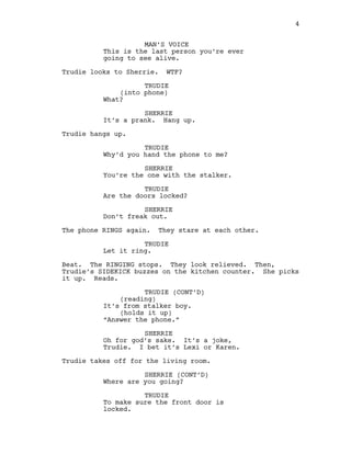 MAN’S VOICE
This is the last person you’re ever
going to see alive.
Trudie looks to Sherrie. WTF?
TRUDIE
(into phone)
What?
SHERRIE
It’s a prank. Hang up.
Trudie hangs up.
TRUDIE
Why’d you hand the phone to me?
SHERRIE
You’re the one with the stalker.
TRUDIE
Are the doors locked?
SHERRIE
Don’t freak out.
The phone RINGS again. They stare at each other.
TRUDIE
Let it ring.
Beat. The RINGING stops. They look relieved. Then,
Trudie’s SIDEKICK buzzes on the kitchen counter. She picks
it up. Reads.
TRUDIE (CONT’D)
(reading)
It’s from stalker boy.
(holds it up)
“Answer the phone.”
SHERRIE
Oh for god’s sake. It’s a joke,
Trudie. I bet it’s Lexi or Karen.
Trudie takes off for the living room.
SHERRIE (CONT’D)
Where are you going?
TRUDIE
To make sure the front door is
locked.
4
  
 