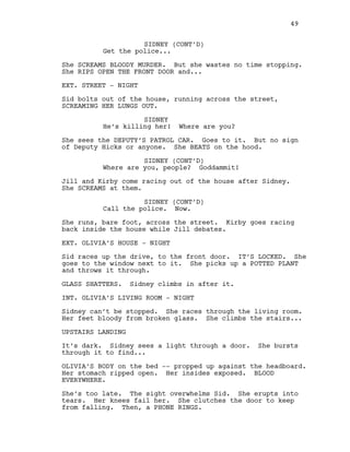 SIDNEY (CONT’D)
Get the police...
She SCREAMS BLOODY MURDER. But she wastes no time stopping.
She RIPS OPEN THE FRONT DOOR and...
EXT. STREET - NIGHT
Sid bolts out of the house, running across the street,
SCREAMING HER LUNGS OUT.
SIDNEY
He’s killing her! Where are you?
She sees the DEPUTY’S PATROL CAR. Goes to it. But no sign
of Deputy Hicks or anyone. She BEATS on the hood.
SIDNEY (CONT’D)
Where are you, people? Goddammit!
Jill and Kirby come racing out of the house after Sidney.
She SCREAMS at them.
SIDNEY (CONT’D)
Call the police. Now.
She runs, bare foot, across the street. Kirby goes racing
back inside the house while Jill debates.
EXT. OLIVIA’S HOUSE - NIGHT
Sid races up the drive, to the front door. IT’S LOCKED. She
goes to the window next to it. She picks up a POTTED PLANT
and throws it through.
GLASS SHATTERS. Sidney climbs in after it.
INT. OLIVIA’S LIVING ROOM - NIGHT
Sidney can’t be stopped. She races through the living room.
Her feet bloody from broken glass. She climbs the stairs...
UPSTAIRS LANDING
It’s dark. Sidney sees a light through a door. She bursts
through it to find...
OLIVIA’S BODY on the bed -- propped up against the headboard.
Her stomach ripped open. Her insides exposed. BLOOD
EVERYWHERE.
She’s too late. The sight overwhelms Sid. She erupts into
tears. Her knees fail her. She clutches the door to keep
from falling. Then, a PHONE RINGS.
49
 