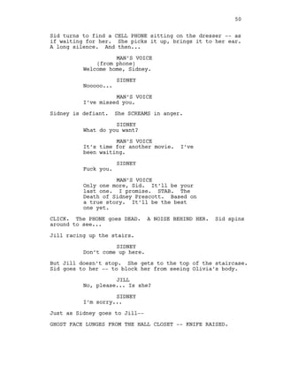 Sid turns to find a CELL PHONE sitting on the dresser -- as
if waiting for her. She picks it up, brings it to her ear.
A long silence. And then...
MAN’S VOICE
(from phone)
Welcome home, Sidney.
SIDNEY
Nooooo...
MAN’S VOICE
I’ve missed you.
Sidney is defiant. She SCREAMS in anger.
SIDNEY
What do you want?
MAN’S VOICE
It’s time for another movie. I’ve
been waiting.
SIDNEY
Fuck you.
MAN’S VOICE
Only one more, Sid. It’ll be your
last one. I promise. STAB. The
Death of Sidney Prescott. Based on
a true story. It’ll be the best
one yet.
CLICK. The PHONE goes DEAD. A NOISE BEHIND HER. Sid spins
around to see...
Jill racing up the stairs.
SIDNEY
Don’t come up here.
But Jill doesn’t stop. She gets to the top of the staircase.
Sid goes to her -- to block her from seeing Olivia’s body.
JILL
No, please... Is she?
SIDNEY
I’m sorry...
Just as Sidney goes to Jill--
GHOST FACE LUNGES FROM THE HALL CLOSET -- KNIFE RAISED.
50
 