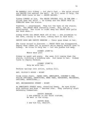 He BARRELS into Sidney -- but she’s fast -- she spins around
and KNOCKS him against the wall. As Jill races to help, the
GHOST FACE turns on her -- KNIFE RAISED.
Sidney LUNGES at him. The KNIFE STRIKES JILL IN THE ARM --
slices open her shirt -- as Sidney and the GHOST FACE go
TUMBLING down the stairs.
Together -- intertwined. They hit the base of the stairs.
Hard. The GHOST FACE instantly rises. But, Sid is
disoriented. She tries to crawl away but GHOST FACE pulls
her back when...
Sidney KICKS the GHOST FACE off of her -- she scrambles to
her feet, racing to the door, coming face to face with.
DEPUTY HOSS AND DEPUTY PERKINS -- their guns drawn on her.
She turns around to discover -- GHOST FACE has disappeared.
Deputy Hoss takes off in pursuit while Deputy Perkins goes to
Sidney. He tries to help her -- but she pushes him away.
SIDNEY (CONT’D)
Where were you?
Sidney is upset and angry. She sees Jill coming down the
stairs, clutching a bleeding arm. Sid races to her. Sidney
turns to Deputy Perkins.
SIDNEY (CONT’D)
Help me with her.
Perkins springs into action, aiding Jill.
EXT. OLIVIA’S HOUSE - NIGHT
Crime scene chaos. SQUAD CARS, AMBULANCE, CORONER’S VAN,
POLICE OFFICERS, DETECTIVES, NEWS VANS, REPORTERS, NEIGHBORS,
OFFICERS, DETECTIVES...
EXT. NEIGHBORHOOD STREET - NIGHT
An AMBULANCE SPEEDS away, revealing Dewey. He eyes Hicks
with Perkins and Hoss -- marches over. They instantly start
defending themselves.
DEPUTY PERKINS
I saw someone in the Ghost costume.
He went in the alley.
DEPUTY HOSS
I saw him too, Sheriff.
51
 