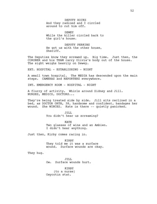 DEPUTY HICKS
And they radioed and I circled
around to cut him off.
DEWEY
While the killer circled back to
the girl’s house.
DEPUTY PERKINS
He got us with the other house,
Sheriff.
The Deputies know they screwed up. Big time. Just then, the
CORONER and his TEAM carry Olivia’s body out of the house.
The sight weighs heavily on Dewey.
EXT. HOSPITAL - ESTABLISHING - NIGHT
A small town hospital. The MEDIA has descended upon the main
steps. CAMERAS and REPORTERS everywhere.
INT. EMERGENCY ROOM - HOSPITAL - NIGHT
A flurry of activity. Whirls around Sidney and Jill.
NURSES, MEDICS, DOCTORS...
They’re being treated side by side. Jill sits reclined in a
bed, as DOCTOR ORTH, 38, handsome and confident, bandages her
wound. She WINCES. Kate is there -- quietly panicked.
JILL
You didn’t hear us screaming?
KATE
Two glasses of wine and an Ambien.
I didn’t hear anything.
Just then, Kirby comes racing in.
KIRBY
They told me it was a surface
wound. Surface wounds are okay.
They hug.
JILL
Ow. Surface wounds hurt.
KIRBY
(to a nurse)
Oxycotin stat.
52
 