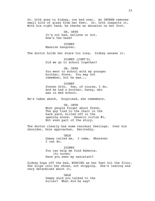 Dr. Orth goes to Sidney, one bed over. An INTERN removes
small bits of glass from her feet. Dr. Orth inspects it.
With his right hand, he checks an abrasion on her foot.
DR. ORTH
It’s not bad, believe or not.
How’s the head?
SIDNEY
Massive hangover.
The doctor holds her stare too long. Sidney senses it.
SIDNEY (CONT’D)
Did we go to school together?
DR. ORTH
You went to school with my younger
brother, Steve. You may not
remember, but he was...
SIDNEY
Steven Orth. Yes, of course, I do.
And he had a brother, Danny, who
was in med school.
He’s taken aback. Surprised, she remembers.
DR. ORTH
Most people forget about Steve.
The guy tied to the chair in the
back yard, killed off in the
opening scene. Generic victim #1.
Not even part of the story.
The doctor clearly has some residual feelings. Over his
shoulder, Gale approaches. Excitedly.
GALE
Dewey called me. I came. Whatever
I can do.
SIDNEY
You can help me find Rebecca.
(to nurse)
Have you seen my assistant?
Sidney hops off the bed, WINCING as her feet hit the floor.
She slips into her shoes, not stopping. She’s leaving and
very determined about it.
GALE
Dewey said you talked to the
killer? What did he say?
53
 