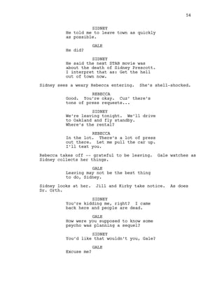 SIDNEY
He told me to leave town as quickly
as possible.
GALE
He did?
SIDNEY
He said the next STAB movie was
about the death of Sidney Prescott.
I interpret that as: Get the hell
out of town now.
Sidney sees a weary Rebecca entering. She’s shell-shocked.
REBECCA
Good. You’re okay. Cuz’ there’s
tons of press requests...
SIDNEY
We’re leaving tonight. We’ll drive
to Oakland and fly standby.
Where’s the rental?
REBECCA
In the lot. There’s a lot of press
out there. Let me pull the car up.
I’ll text you.
Rebecca takes off -- grateful to be leaving. Gale watches as
Sidney collects her things.
GALE
Leaving may not be the best thing
to do, Sidney.
Sidney looks at her. Jill and Kirby take notice. As does
Dr. Orth.
SIDNEY
You’re kidding me, right? I came
back here and people are dead.
GALE
How were you supposed to know some
psycho was planning a sequel?
SIDNEY
You’d like that wouldn’t you, Gale?
GALE
Excuse me?
54
 