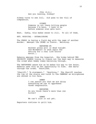 JILL (O.S.)
Are you leaving, Sidney?
Sidney turns to see Jill. Sid goes to her full of
compassion.
SIDNEY
Someone is out there killing people
because I’m here. I have to go
before someone else gets hurt.
Beat. Sadly, this makes sense to Jill. To all of them.
EXT. HOSPITAL - ESTABLISHING
The PRESS is having a field day with the news of another
murder. Amongst the CROWD is Trevor. Watching.
REPORTER #1
Another young girl is dead tonight
and Woodsboro is once again the
setting for a real life horror
movie...
Rebecca emerges from the hospital. She hides behind TWO
SECURITY GUARDS trying to figure out the best way to maneuver
the crowd when Dewey comes barreling through.
The REPORTERS swarm him as he makes his way to the doors.
Rebecca uses this as her opportunity to flee. She darts
through the crowd. Unnoticed.
“Sheriff.” “A statement.” “Anything.” The Sheriff reaches
the top of the stairs and turns to the CAMERAS as microphones
are shoved in his face.
DEWEY
I can assure you that we are doing
everything we can to apprehend
those responsible.
REPORTER
So you think there’s more than one
killer?
DEWEY
We can’t rule it out yet.
Reporters continue to grill him.
55
 