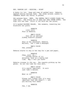 EXT. PARKING LOT - HOSPITAL - NIGHT
A dimly lit lot. Rows and rows of parked cars. Rebecca
appears moving through them. She looks around, unable to
remember where the rental is parked.
She presses keys. BEEP. The RENTAL CAR’S LIGHTS FLASH two
rows over. She starts for it when her CELL PHONE RINGS. She
digs into her bag. Pulls it out with her ear piece.
It’s marked BLOCKED CALLED. She answers, inserting her
bluetooth ear piece.
REBECCA
(into cell)
This is Rebecca.
MAN’S VOICE
(but not so obvious)
Sidney Prescott please?
REBECCA
This is her assistant, Rebecca
Walters. Can I take a message?
MAN’S VOICE
Yes, please?
Rebecca starts to dig in her bag for a pen and paper.
REBECCA
Okay, sure, um...
(thinks better of it)
Actually, this is a really bad
time. May I call you back?
Rebecca crosses to the car. She regrets picking up the
phone. So not the time for this shit.
MAN’S VOICE
It’s really important. It will
just take a second.
REBECCA
What is it?
MAN’S VOICE
Please tell Sidney that it’s very
important that she doesn’t -- are
you writing this down?
REBECCA
Yes, I am.
56
 