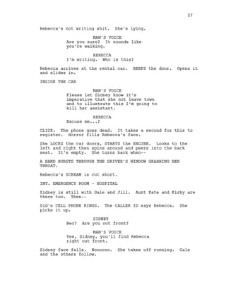 Rebecca’s not writing shit. She’s lying.
MAN’S VOICE
Are you sure? It sounds like
you’re walking.
REBECCA
I’m writing. Who is this?
Rebecca arrives at the rental car. BEEPS the door. Opens it
and slides in.
INSIDE THE CAR
MAN’S VOICE
Please let Sidney know it’s
imperative that she not leave town
and to illustrate this I’m going to
kill her assistant.
REBECCA
Excuse me...?
CLICK. The phone goes dead. It takes a second for this to
register. Horror fills Rebecca’s face.
She LOCKS the car doors, STARTS the ENGINE. Looks to the
left and right then spins around and peers into the back
seat. It’s empty. She turns back when--
A HAND BURSTS THROUGH THE DRIVER’S WINDOW GRABBING HER
THROAT.
Rebecca’s SCREAM is cut short.
INT. EMERGENCY ROOM - HOSPITAL
Sidney is still with Gale and Jill. Aunt Kate and Kirby are
there too. Then--
Sid’s CELL PHONE RINGS. The CALLER ID says Rebecca. She
picks it up.
SIDNEY
Bec? Are you out front?
MAN’S VOICE
Yes, Sidney, you’ll find Rebecca
right out front.
Sidney face falls. Noooooo. She takes off running. Gale
and the others follow.
57
 