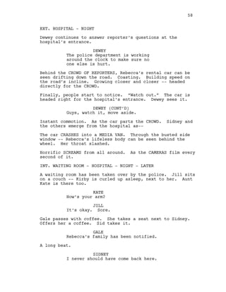 EXT. HOSPITAL - NIGHT
Dewey continues to answer reporter’s questions at the
hospital’s entrance.
DEWEY
The police department is working
around the clock to make sure no
one else is hurt.
Behind the CROWD OF REPORTERS, Rebecca’s rental car can be
seen drifting down the road. Coasting. Building speed on
the road’s incline. Growing closer and closer -- headed
directly for the CROWD.
Finally, people start to notice. “Watch out.” The car is
headed right for the hospital’s entrance. Dewey sees it.
DEWEY (CONT’D)
Guys, watch it, move aside.
Instant commotion. As the car parts the CROWD. Sidney and
the others emerge from the hospital as--
The car CRASHES into a MEDIA VAN. Through the busted side
window -- Rebecca’s lifeless body can be seen behind the
wheel. Her throat slashed.
Horrific SCREAMS from all around. As the CAMERAS film every
second of it.
INT. WAITING ROOM - HOSPITAL - NIGHT - LATER
A waiting room has been taken over by the police. Jill sits
on a couch -- Kirby is curled up asleep, next to her. Aunt
Kate is there too.
KATE
How’s your arm?
JILL
It’s okay. Sore.
Gale passes with coffee. She takes a seat next to Sidney.
Offers her a coffee. Sid takes it.
GALE
Rebecca’s family has been notified.
A long beat.
SIDNEY
I never should have come back here.
58
 