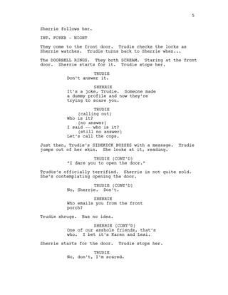 Sherrie follows her.
INT. FOYER -‐ NIGHT
They come to the front door. Trudie checks the locks as
Sherrie watches. Trudie turns back to Sherrie when...
The DOORBELL RINGS. They both SCREAM. Staring at the front
door. Sherrie starts for it. Trudie stops her.
TRUDIE
Don’t answer it.
SHERRIE
It’s a joke, Trudie. Someone made
a dummy profile and now they’re
trying to scare you.
TRUDIE
(calling out)
Who is it?
(no answer)
I said -‐-‐ who is it?
(still no answer)
Let’s call the cops.
Just then, Trudie’s SIDEKICK BUZZES with a message. Trudie
jumps out of her skin. She looks at it, reading.
TRUDIE (CONT’D)
“I dare you to open the door.”
Trudie’s officially terrified. Sherrie is not quite sold.
She’s contemplating opening the door.
TRUDIE (CONT’D)
No, Sherrie. Don’t.
SHERRIE
Who emails you from the front
porch?
Trudie shrugs. Has no idea.
SHERRIE (CONT’D)
One of our asshole friends, that’s
who. I bet it’s Karen and Lexi.
Sherrie starts for the door. Trudie stops her.
TRUDIE
No, don’t, I’m scared.
5
  
 