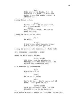 GALE
This isn’t your fault, Sid. If
anything it’s mine. I wrote the
book, I sold the movie rights. I
started this.
Sidney looks at her.
SIDNEY
You’re right. It is your fault.
But I knew better.
(then)
Now, I can’t leave. We have to
keep her safe.
Sidney is referring to Jill.
GALE
We will.
SIDNEY
I don’t care what happens to me.
But no one else can get hurt.
Sidney is absolute and determined. Gale nods.
INT. CORRIDOR - HOSPITAL - NIGHT
Dewey is with Deputy Hicks.
DEPUTY HICKS
The Cyber team is working on
triangulating the cell phones. We
should have something soon.
Gale marches up, determined.
GALE
Anything at all?
DEWEY
We’re on it, Gale.
GALE
Don’t do that. Don’t cut me out of
this. I’m a part of this.
DEPUTY HICKS
It’s not protocol, Gale, for the
Sheriff’s wife to be involved--
Gale spins around -- ready to rip Hicks’ throat out.
59
 