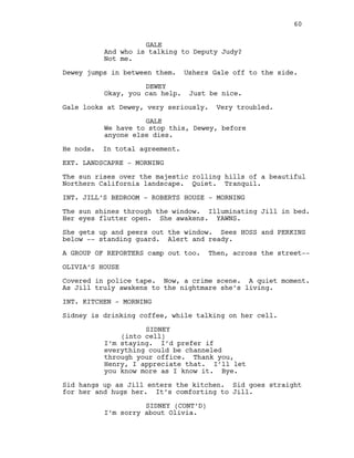 GALE
And who is talking to Deputy Judy?
Not me.
Dewey jumps in between them. Ushers Gale off to the side.
DEWEY
Okay, you can help. Just be nice.
Gale looks at Dewey, very seriously. Very troubled.
GALE
We have to stop this, Dewey, before
anyone else dies.
He nods. In total agreement.
EXT. LANDSCAPRE - MORNING
The sun rises over the majestic rolling hills of a beautiful
Northern California landscape. Quiet. Tranquil.
INT. JILL’S BEDROOM - ROBERTS HOUSE - MORNING
The sun shines through the window. Illuminating Jill in bed.
Her eyes flutter open. She awakens. YAWNS.
She gets up and peers out the window. Sees HOSS and PERKINS
below -- standing guard. Alert and ready.
A GROUP OF REPORTERS camp out too. Then, across the street--
OLIVIA’S HOUSE
Covered in police tape. Now, a crime scene. A quiet moment.
As Jill truly awakens to the nightmare she’s living.
INT. KITCHEN - MORNING
Sidney is drinking coffee, while talking on her cell.
SIDNEY
(into cell)
I’m staying. I’d prefer if
everything could be channeled
through your office. Thank you,
Henry, I appreciate that. I’ll let
you know more as I know it. Bye.
Sid hangs up as Jill enters the kitchen. Sid goes straight
for her and hugs her. It’s comforting to Jill.
SIDNEY (CONT’D)
I’m sorry about Olivia.
60
 