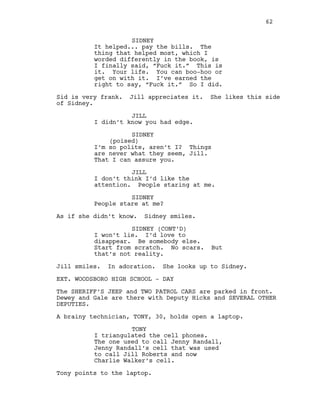 SIDNEY
It helped... pay the bills. The
thing that helped most, which I
worded differently in the book, is
I finally said, “Fuck it.” This is
it. Your life. You can boo-hoo or
get on with it. I’ve earned the
right to say, “Fuck it.” So I did.
Sid is very frank. Jill appreciates it. She likes this side
of Sidney.
JILL
I didn’t know you had edge.
SIDNEY
(poised)
I’m so polite, aren’t I? Things
are never what they seem, Jill.
That I can assure you.
JILL
I don’t think I’d like the
attention. People staring at me.
SIDNEY
People stare at me?
As if she didn’t know. Sidney smiles.
SIDNEY (CONT’D)
I won’t lie. I’d love to
disappear. Be somebody else.
Start from scratch. No scars. But
that’s not reality.
Jill smiles. In adoration. She looks up to Sidney.
EXT. WOODSBORO HIGH SCHOOL - DAY
The SHERIFF’S JEEP and TWO PATROL CARS are parked in front.
Dewey and Gale are there with Deputy Hicks and SEVERAL OTHER
DEPUTIES.
A brainy technician, TONY, 30, holds open a laptop.
TONY
I triangulated the cell phones.
The one used to call Jenny Randall,
Jenny Randall’s cell that was used
to call Jill Roberts and now
Charlie Walker’s cell.
Tony points to the laptop.
62
 