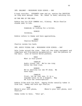 INT. HALLWAY - WOODSBORO HIGH SCHOOL - DAY
A busy corridor. STUDENTS come and go, eyeing the DEPUTIES
as they move amongst them. Mr. Baker is seen, watching too.
AT THE END OF THE HALL
Robbie has his FLIP CAMERA out, filming. While Charlie
stands next to him.
CHARLIE
Somebody is looking for a killer.
ROBBIE
Incoming.
Robbie refers to Dewey and Gale approaching.
DEWEY
Charlie Walker?
Charlie raises his hand.
INT. AUDIO VISUAL LAB - WOODSBORO HIGH SCHOOL - DAY
Gale looks around the room. Sees all the video equipment and
computers and film-making paraphernalia. And the posters on
the wall. Lots of horror movie posters.
GALE
What is this place?
CHARLIE
Audio visual lab. We’re one rung
below the Glee club.
ROBBIE
We’re awaiting our own TV show. We
have hope.
CHARLIE
First, let me just say, it is a
supreme honor to be a suspect. May
we film the interrogation?
Robbie films with his FLIP. Deputy Hicks casually takes it
from him. Dewey and Gale eye Charlie.
GALE
Where’s your cell phone,
Charlie?
DEWEY
Where’s your cell phone, son?
Dewey looks to Gale. “Shut up”.
64
 