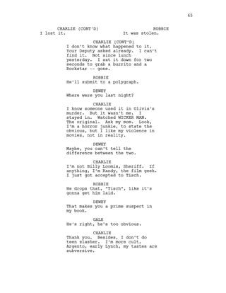 CHARLIE (CONT’D)
I lost it.
ROBBIE
It was stolen.
CHARLIE (CONT’D)
I don’t know what happened to it.
Your Deputy asked already. I can’t
find it. Not since lunch
yesterday. I sat it down for two
seconds to grab a burrito and a
Rockstar -- gone.
ROBBIE
He’ll submit to a polygraph.
DEWEY
Where were you last night?
CHARLIE
I know someone used it in Olivia’s
murder. But it wasn’t me. I
stayed in. Watched WICKER MAN.
The original. Ask my mom. Look,
I’m a horror junkie, to state the
obvious, but I like my violence in
movies, not in reality.
DEWEY
Maybe, you can’t tell the
difference between the two.
CHARLIE
I’m not Billy Loomis, Sheriff. If
anything, I’m Randy, the film geek.
I just got accepted to Tisch.
ROBBIE
He drops that, “Tisch”, like it’s
gonna get him laid.
DEWEY
That makes you a prime suspect in
my book.
GALE
He’s right, he’s too obvious.
CHARLIE
Thank you. Besides, I don’t do
teen slasher. I’m more cult,
Argento, early Lynch, my tastes are
subversive.
65
 