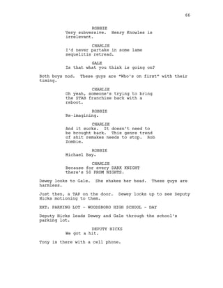 ROBBIE
Very subversive. Henry Knowles is
irrelevant.
CHARLIE
I’d never partake in some lame
sequelitis retread.
GALE
Is that what you think is going on?
Both boys nod. These guys are “Who’s on first” with their
timing.
CHARLIE
Oh yeah, someone’s trying to bring
the STAB franchise back with a
reboot.
ROBBIE
Re-imagining.
CHARLIE
And it sucks. It doesn’t need to
be brought back. This genre trend
of shit remakes needs to stop. Rob
Zombie.
ROBBIE
Michael Bay.
CHARLIE
Because for every DARK KNIGHT
there’s 50 PROM NIGHTS.
Dewey looks to Gale. She shakes her head. These guys are
harmless.
Just then, a TAP on the door. Dewey looks up to see Deputy
Hicks motioning to them.
EXT. PARKING LOT - WOODSBORO HIGH SCHOOL - DAY
Deputy Hicks leads Dewey and Gale through the school’s
parking lot.
DEPUTY HICKS
We got a hit.
Tony is there with a cell phone.
66
 