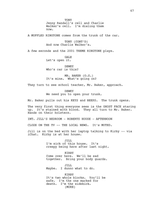 TONY
Jenny Randall’s cell and Charlie
Walker’s cell. I’m dialing them
now.
A MUFFLED RINGTONE comes from the trunk of the car.
TONY (CONT’D)
And now Charlie Walker’s.
A few seconds and the 2001 THEME RINGTONE plays.
GALE
Let’s open it.
DEWEY
Who’s car is this?
MR. BAKER (O.S.)
It’s mine. What’s going on?
They turn to see school teacher, Mr. Baker, approach.
DEWEY
We need you to open your trunk.
Mr. Baker pulls out his KEYS and BEEPS. The trunk opens.
The very first thing everyone sees is the GHOST FACE staring
up. It’s stained with blood. They all turn to Mr. Baker.
Hands on their holsters.
INT. JILL’S BEDROOM - ROBERTS HOUSE - AFTERNOON
CLOSE ON THE TV -- THE LOCAL NEWS. It’s MUTED.
Jill is on the bed with her laptop talking to Kirby -- via
iChat. Kirby is at her house.
JILL
I’m sick of this house. It’s
creepy being here after last night.
KIRBY
Come over here. We’ll be sad
together. Bring your body guards.
JILL
Maybe. I dunno what to do.
KIRBY
It’s two whole blocks. You’ll be
safe. I’m the one marked for
death. I’m the sidekick.
67
(MORE)
 