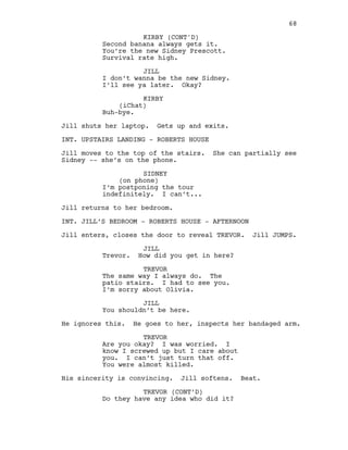 Second banana always gets it.
You’re the new Sidney Prescott.
Survival rate high.
JILL
I don’t wanna be the new Sidney.
I’ll see ya later. Okay?
KIRBY
(iChat)
Buh-bye.
Jill shuts her laptop. Gets up and exits.
INT. UPSTAIRS LANDING - ROBERTS HOUSE
Jill moves to the top of the stairs. She can partially see
Sidney -- she’s on the phone.
SIDNEY
(on phone)
I’m postponing the tour
indefinitely. I can’t...
Jill returns to her bedroom.
INT. JILL’S BEDROOM - ROBERTS HOUSE - AFTERNOON
Jill enters, closes the door to reveal TREVOR. Jill JUMPS.
JILL
Trevor. How did you get in here?
TREVOR
The same way I always do. The
patio stairs. I had to see you.
I’m sorry about Olivia.
JILL
You shouldn’t be here.
He ignores this. He goes to her, inspects her bandaged arm.
TREVOR
Are you okay? I was worried. I
know I screwed up but I care about
you. I can’t just turn that off.
You were almost killed.
His sincerity is convincing. Jill softens. Beat.
TREVOR (CONT’D)
Do they have any idea who did it?
68
KIRBY (CONT'D)
 
