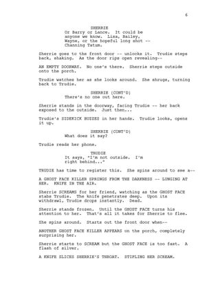 SHERRIE
Or Barry or Lance. It could be
anyone we know. Lisa, Bailey,
Wayne, or the hopeful long shot -‐-‐
Channing Tatum.
Sherrie goes to the front door -‐-‐ unlocks it. Trudie steps
back, shaking. As the door rips open revealing-‐-‐
AN EMPTY DOORWAY. No one’s there. Sherrie steps outside
onto the porch.
Trudie watches her as she looks around. She shrugs, turning
back to Trudie.
SHERRIE (CONT’D)
There’s no one out here.
Sherrie stands in the doorway, facing Trudie -‐-‐ her back
exposed to the outside. Just then...
Trudie’s SIDEKICK BUZZES in her hands. Trudie looks, opens
it up.
SHERRIE (CONT’D)
What does it say?
Trudie reads her phone.
TRUDIE
It says, “I’m not outside. I’m
right behind...”
TRUDIE has time to register this. She spins around to see a-‐-‐
A GHOST FACE KILLER SPRINGS FROM THE DARKNESS -‐-‐ LUNGING AT
HER. KNIFE IN THE AIR.
Sherrie SCREAMS for her friend, watching as the GHOST FACE
stabs Trudie. The knife penetrates deep. Upon its
withdrawl, Trudie drops instantly. Dead.
Sherrie stands frozen. Until the GHOST FACE turns his
attention to her. That’s all it takes for Sherrie to flee.
She spins around. Starts out the front door when-‐-‐
ANOTHER GHOST FACE KILLER APPEARS on the porch, completely
surprising her.
Sherrie starts to SCREAM but the GHOST FACE is too fast. A
flash of silver.
A KNIFE SLICES SHERRIE’S THROAT. STIFLING HER SCREAM.
6
  
 