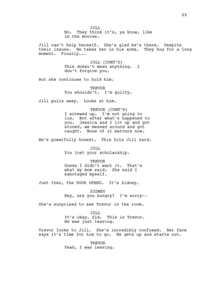 JILL
No. They think it’s, ya know, like
in the movies.
Jill can’t help herself. She’s glad he’s there. Despite
their issues. He takes her in his arms. They hug for a long
moment. Finally...
JILL (CONT’D)
This doesn’t mean anything. I
don’t forgive you.
But she continues to hold him.
TREVOR
You shouldn’t. I’m guilty.
Jill pulls away. Looks at him.
TREVOR (CONT’D)
I screwed up. I’m not going to
lie. Not after what’s happened to
you. Jessica and I lit up and got
stoned, we messed around and got
caught. None of it matters now.
He’s powerfully honest. This hits Jill hard.
JILL
You lost your scholarship.
TREVOR
Guess I didn’t want it. That’s
what my mom said. She said I
sabotaged myself.
Just then, the DOOR OPENS. It’s Sidney.
SIDNEY
Hey, are you hungry? I’m sorry--
She’s surprised to see Trevor in the room.
JILL
It’s okay, Sid. This is Trevor.
He was just leaving.
Trevor looks to Jill. She’s incredibly confused. Her face
says it’s time for him to go. He gets up and starts out.
TREVOR
Yeah, I was leaving.
69
 