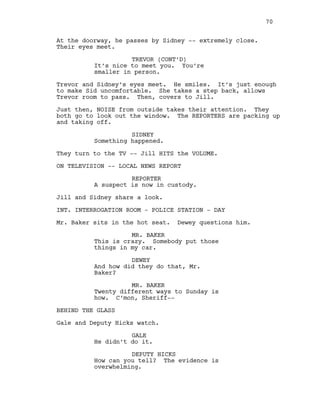 At the doorway, he passes by Sidney -- extremely close.
Their eyes meet.
TREVOR (CONT’D)
It’s nice to meet you. You’re
smaller in person.
Trevor and Sidney’s eyes meet. He smiles. It’s just enough
to make Sid uncomfortable. She takes a step back, allows
Trevor room to pass. Then, covers to Jill.
Just then, NOISE from outside takes their attention. They
both go to look out the window. The REPORTERS are packing up
and taking off.
SIDNEY
Something happened.
They turn to the TV -- Jill HITS the VOLUME.
ON TELEVISION -- LOCAL NEWS REPORT
REPORTER
A suspect is now in custody.
Jill and Sidney share a look.
INT. INTERROGATION ROOM - POLICE STATION - DAY
Mr. Baker sits in the hot seat. Dewey questions him.
MR. BAKER
This is crazy. Somebody put those
things in my car.
DEWEY
And how did they do that, Mr.
Baker?
MR. BAKER
Twenty different ways to Sunday is
how. C’mon, Sheriff--
BEHIND THE GLASS
Gale and Deputy Hicks watch.
GALE
He didn’t do it.
DEPUTY HICKS
How can you tell? The evidence is
overwhelming.
70
 