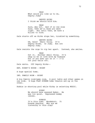 GALE
What would you like us to do,
Deputy Judy?
DEPUTY HICKS
I think we should hold him.
GALE
Sure, why not. And if no one else
dies, then we’ll know you were
right. But until then, we have a
killer to find.
Gale starts off as Hicks stops her, troubled by something.
DEPUTY HICKS
Um, Gale? Small thing. It’s
Deputy Hicks. Or Judy. But not
Deputy Judy.
Gale resists the urge to rip her apart. Instead, she smiles.
GALE
Got it. Another small thing. It’s
okay to be in love with my husband
but if you ever act on it -- I’ll
cut your balls off.
Gale exits. Off Deputy Hicks--
EXT. KIRBY’S HOUSE - NIGHT
A huge spatial home.
INT. FAMILY ROOM - NIGHT
A big family room/game room. A pool table and other games on
one side. A huge FLAT SCREEN home theatre set-up on the
other.
Robbie is shooting pool while Kirby is selecting MUSIC.
KIRBY
We should have guessed Baker. He
was too quiet. Repressed mommy
issues.
ROBBIE
It’s this town. Woodsboro. It
breeds psychos. Why are we
listening to this crap?
72
 
