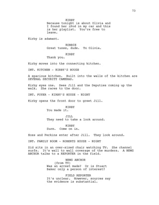 KIRBY
Because tonight is about Olivia and
I found her iPod in my car and this
is her playlist. You’re free to
leave.
Kirby is adamant.
ROBBIE
Great tunes, dude. To Olivia.
KIRBY
Thank you.
Kirby moves into the connecting kitchen.
INT. KITCHEN - KIRBY’S HOUSE
A spacious kitchen. Built into the walls of the kitchen are
SEVERAL SECURITY CAMERAS.
Kirby eyes one. Sees Jill and the Deputies coming up the
walk. She races to the door.
INT. FOYER - KIRBY’S HOUSE - NIGHT
Kirby opens the front door to greet Jill.
KIRBY
You made it.
JILL
They need to take a look around.
KIRBY
Sure. Come on in.
Hoss and Perkins enter after Jill. They look around.
INT. FAMILY ROOM - ROBERTS HOUSE - NIGHT
Sid sits in an over-sized chair watching TV. She channel
surfs. It’s wall to wall coverage of the murders. A NEWS
ANCHOR talks to a REPORTER in the field.
NEWS ANCHOR
(from TV)
Was an arrest made? Or is Stuart
Baker only a person of interest?
FIELD REPORTER
It’s unclear. However, sources say
the evidence is substantial.
73
 