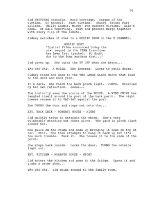 Sid SWITCHES channels. More coverage. Images of the
victims. Of herself. Past victims. (Randy, Tatum) Past
killers. (Billy Loomis, Micky) The current victims. Gale’s
book. Of Gale reporting. Past and present merge together
with every flip of the remote.
Sidney switches it over to a GOSSIP SHOW on the E CHANNEL.
GOSSIP HOST
“Spatial Films announced today the
next sequel in the STAB franchise
has been fast tracked. No doubt
due to the four murders that...”
Sid gives up. She turns the TV OFF when she hears...
TAT-TAT-TAT. A NOISE. She freezes. Looks to patio doors.
Sidney rises and goes to the TWO LARGE GLASS doors that lead
to the deck and back yard.
It’s dark. She FLIPS the back porch light. JUMPS. Startled
by her own reflection. Jesus...
She instantly sees the source of the NOISE. A WIND CHIME has
tangled itself around the post of the back porch. The night
breeze causes it to TAT-TAT against the post.
She OPENS the door and steps out onto the...
EXT. BACK DECK - ROBERTS HOUSE - NIGHT
Sid quickly tries to untangle the chime. She’s very
vulnerable standing out there alone. The yard is pitch black
around her.
She pulls on the chime and ends up bringing it down on top of
her. Shit. She then attempts to hang it back up but it’s
too much trouble. Fuck it. She tosses it to the side of the
porch.
She steps back inside. Locks the door. TURNS the outside
light out.
INT. KITCHEN - ROBERTS HOUSE - NIGHT
Sid enters the kitchen and goes to the fridge. Opens it and
grabs a water when...
TAT-TAT-TAT. Sid spins around to the family room.
74
 