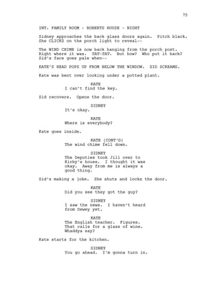 INT. FAMILY ROOM - ROBERTS HOUSE - NIGHT
Sidney approaches the back glass doors again. Pitch black.
She CLICKS on the porch light to reveal--
The WIND CHIME is now back hanging from the porch post.
Right where it was. TAT-TAT. But how? Who put it back?
Sid’s face goes pale when--
KATE’S HEAD POPS UP FROM BELOW THE WINDOW. SID SCREAMS.
Kate was bent over looking under a potted plant.
KATE
I can’t find the key.
Sid recovers. Opens the door.
SIDNEY
It’s okay.
KATE
Where is everybody?
Kate goes inside.
KATE (CONT’D)
The wind chime fell down.
SIDNEY
The Deputies took Jill over to
Kirby’s house. I thought it was
okay. Away from me is always a
good thing.
Sid’s making a joke. She shuts and locks the door.
KATE
Did you see they got the guy?
SIDNEY
I saw the news. I haven’t heard
from Dewey yet.
KATE
The English teacher. Figures.
That calls for a glass of wine.
Whaddya say?
Kate starts for the kitchen.
SIDNEY
You go ahead. I’m gonna turn in.
75
 
