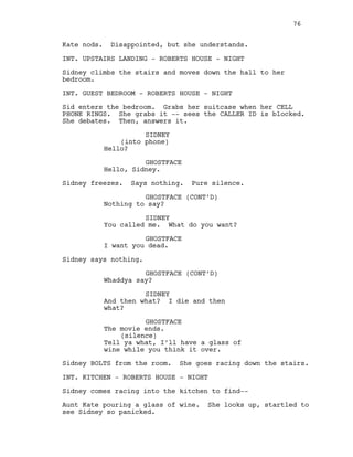 Kate nods. Disappointed, but she understands.
INT. UPSTAIRS LANDING - ROBERTS HOUSE - NIGHT
Sidney climbs the stairs and moves down the hall to her
bedroom.
INT. GUEST BEDROOM - ROBERTS HOUSE - NIGHT
Sid enters the bedroom. Grabs her suitcase when her CELL
PHONE RINGS. She grabs it -- sees the CALLER ID is blocked.
She debates. Then, answers it.
SIDNEY
(into phone)
Hello?
GHOSTFACE
Hello, Sidney.
Sidney freezes. Says nothing. Pure silence.
GHOSTFACE (CONT’D)
Nothing to say?
SIDNEY
You called me. What do you want?
GHOSTFACE
I want you dead.
Sidney says nothing.
GHOSTFACE (CONT’D)
Whaddya say?
SIDNEY
And then what? I die and then
what?
GHOSTFACE
The movie ends.
(silence)
Tell ya what, I’ll have a glass of
wine while you think it over.
Sidney BOLTS from the room. She goes racing down the stairs.
INT. KITCHEN - ROBERTS HOUSE - NIGHT
Sidney comes racing into the kitchen to find--
Aunt Kate pouring a glass of wine. She looks up, startled to
see Sidney so panicked.
76
 