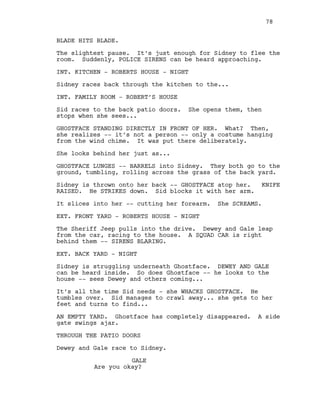 BLADE HITS BLADE.
The slightest pause. It’s just enough for Sidney to flee the
room. Suddenly, POLICE SIRENS can be heard approaching.
INT. KITCHEN - ROBERTS HOUSE - NIGHT
Sidney races back through the kitchen to the...
INT. FAMILY ROOM - ROBERT’S HOUSE
Sid races to the back patio doors. She opens them, then
stops when she sees...
GHOSTFACE STANDING DIRECTLY IN FRONT OF HER. What? Then,
she realizes -- it’s not a person -- only a costume hanging
from the wind chime. It was put there deliberately.
She looks behind her just as...
GHOSTFACE LUNGES -- BARRELS into Sidney. They both go to the
ground, tumbling, rolling across the grass of the back yard.
Sidney is thrown onto her back -- GHOSTFACE atop her. KNIFE
RAISED. He STRIKES down. Sid blocks it with her arm.
It slices into her -- cutting her forearm. She SCREAMS.
EXT. FRONT YARD - ROBERTS HOUSE - NIGHT
The Sheriff Jeep pulls into the drive. Dewey and Gale leap
from the car, racing to the house. A SQUAD CAR is right
behind them -- SIRENS BLARING.
EXT. BACK YARD - NIGHT
Sidney is struggling underneath Ghostface. DEWEY AND GALE
can be heard inside. So does Ghostface -- he looks to the
house -- sees Dewey and others coming...
It’s all the time Sid needs - she WHACKS GHOSTFACE. He
tumbles over. Sid manages to crawl away... she gets to her
feet and turns to find...
AN EMPTY YARD. Ghostface has completely disappeared. A side
gate swings ajar.
THROUGH THE PATIO DOORS
Dewey and Gale race to Sidney.
GALE
Are you okay?
78
 