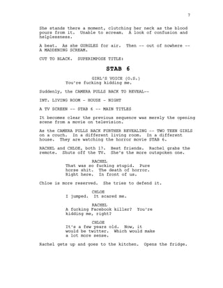 She stands there a moment, clutching her neck as the blood
pours from it. Unable to scream. A look of confusion and
helplessness.
A beat. As she GURGLES for air. Then -‐-‐ out of nowhere -‐-‐
A MADDENING SCREAM.
CUT TO BLACK. SUPERIMPOSE TITLE:
STAB 6
GIRL’S VOICE (O.S.)
You’re fucking kidding me.
Suddenly, the CAMERA PULLS BACK TO REVEAL-‐-‐
INT. LIVING ROOM -‐ HOUSE -‐ NIGHT
A TV SCREEN -‐-‐ STAB 6 -‐-‐ MAIN TITLES
It becomes clear the previous sequence was merely the opening
scene from a movie on television.
As the CAMERA PULLS BACK FURTHER REVEALING -‐-‐ TWO TEEN GIRLS
on a couch. In a different living room. In a different
house. They are watching the horror movie STAB 6.
RACHEL and CHLOE, both 17. Best friends. Rachel grabs the
remote. Shuts off the TV. She’s the more outspoken one.
RACHEL
That was so fucking stupid. Pure
horse shit. The death of horror.
Right here. In front of us.
Chloe is more reserved. She tries to defend it.
CHLOE
I jumped. It scared me.
RACHEL
A fucking Facebook killer? You’re
kidding me, right?
CHLOE
It’s a few years old. Now, it
would be twitter. Which would make
a lot more sense.
Rachel gets up and goes to the kitchen. Opens the fridge.
7
 