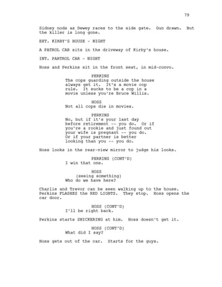 Sidney nods as Dewey races to the side gate. Gun drawn. But
the killer is long gone.
EXT. KIRBY’S HOUSE - NIGHT
A PATROL CAR sits in the driveway of Kirby’s house.
INT. PARTROL CAR - NIGHT
Hoss and Perkins sit in the front seat, in mid-convo.
PERKINS
The cops guarding outside the house
always get it. It’s a movie cop
rule. It sucks to be a cop in a
movie unless you’re Bruce Willis.
HOSS
Not all cops die in movies.
PERKINS
No, but if it’s your last day
before retirement -- you do. Or if
you’re a rookie and just found out
your wife is pregnant -- you do.
Or if your partner is better
looking than you -- you do.
Hoss looks in the rear-view mirror to judge his looks.
PERKINS (CONT’D)
I win that one.
HOSS
(seeing something)
Who do we have here?
Charlie and Trevor can be seen walking up to the house.
Perkins FLASHES the RED LIGHTS. They stop. Hoss opens the
car door.
HOSS (CONT’D)
I’ll be right back.
Perkins starts SNICKERING at him. Hoss doesn’t get it.
HOSS (CONT’D)
What did I say?
Hoss gets out of the car. Starts for the guys.
79
 