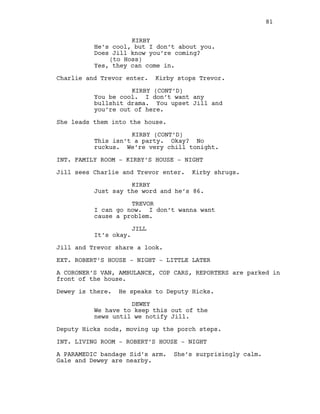 KIRBY
He’s cool, but I don’t about you.
Does Jill know you’re coming?
(to Hoss)
Yes, they can come in.
Charlie and Trevor enter. Kirby stops Trevor.
KIRBY (CONT’D)
You be cool. I don’t want any
bullshit drama. You upset Jill and
you’re out of here.
She leads them into the house.
KIRBY (CONT’D)
This isn’t a party. Okay? No
ruckus. We’re very chill tonight.
INT. FAMILY ROOM - KIRBY’S HOUSE - NIGHT
Jill sees Charlie and Trevor enter. Kirby shrugs.
KIRBY
Just say the word and he’s 86.
TREVOR
I can go now. I don’t wanna want
cause a problem.
JILL
It’s okay.
Jill and Trevor share a look.
EXT. ROBERT’S HOUSE - NIGHT - LITTLE LATER
A CORONER’S VAN, AMBULANCE, COP CARS, REPORTERS are parked in
front of the house.
Dewey is there. He speaks to Deputy Hicks.
DEWEY
We have to keep this out of the
news until we notify Jill.
Deputy Hicks nods, moving up the porch steps.
INT. LIVING ROOM - ROBERT’S HOUSE - NIGHT
A PARAMEDIC bandage Sid’s arm. She’s surprisingly calm.
Gale and Dewey are nearby.
81
 
