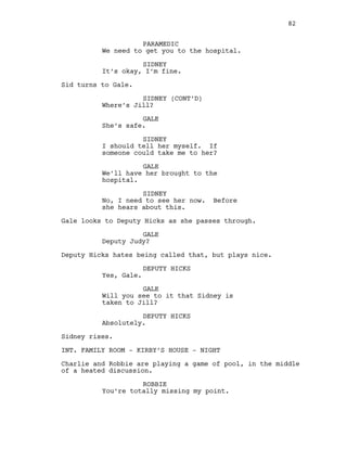 PARAMEDIC
We need to get you to the hospital.
SIDNEY
It’s okay, I’m fine.
Sid turns to Gale.
SIDNEY (CONT’D)
Where’s Jill?
GALE
She’s safe.
SIDNEY
I should tell her myself. If
someone could take me to her?
GALE
We’ll have her brought to the
hospital.
SIDNEY
No, I need to see her now. Before
she hears about this.
Gale looks to Deputy Hicks as she passes through.
GALE
Deputy Judy?
Deputy Hicks hates being called that, but plays nice.
DEPUTY HICKS
Yes, Gale.
GALE
Will you see to it that Sidney is
taken to Jill?
DEPUTY HICKS
Absolutely.
Sidney rises.
INT. FAMILY ROOM - KIRBY’S HOUSE - NIGHT
Charlie and Robbie are playing a game of pool, in the middle
of a heated discussion.
ROBBIE
You’re totally missing my point.
82
 