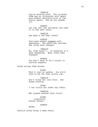 CHARLIE
You’re missing mine. The original
STAB was an irreverent self aware
post-modern deconstruction of the
horror genre. How do you remake
it?
ROBBIE
You tap into the zeitgeist and take
it to the next level.
CHARLIE
And what’s the next level?
ROBBIE
Post-post-modern unaware self
awareness. The genre has evolved.
The rules have changed.
CHARLIE
No, they haven’t. If anything it’s
gone backwards. What rules have
changed?
ROBBIE
You don’t have to be a virgin to
survive anymore.
Kirby brings them drinks.
KIRBY
That’s just an update. You still
have to be the less slutty one.
CHARLIE
Don’t bring her into this. She
knows nothing.
KIRBY
I can trivia you under any table.
CHARLIE
Who played Leather Face first?
KIRBY
(instantly)
Gunnar Hansen.
ROBBIE
Smoke.
Charlie gives Kirby a sexy stare.
83
 