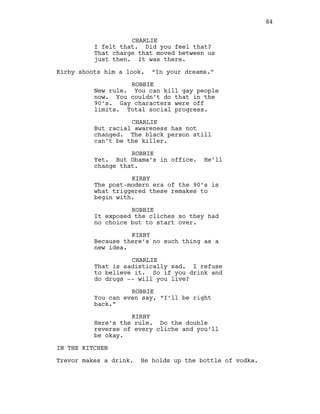 CHARLIE
I felt that. Did you feel that?
That charge that moved between us
just then. It was there.
Kirby shoots him a look. “In your dreams.”
ROBBIE
New rule. You can kill gay people
now. You couldn’t do that in the
90’s. Gay characters were off
limits. Total social progress.
CHARLIE
But racial awareness has not
changed. The black person still
can’t be the killer.
ROBBIE
Yet. But Obama’s in office. He’ll
change that.
KIRBY
The post-modern era of the 90’s is
what triggered these remakes to
begin with.
ROBBIE
It exposed the cliches so they had
no choice but to start over.
KIRBY
Because there’s no such thing as a
new idea.
CHARLIE
That is sadistically sad. I refuse
to believe it. So if you drink and
do drugs -- will you live?
ROBBIE
You can even say, “I’ll be right
back.”
KIRBY
Here’s the rule. Do the double
reverse of every cliche and you’ll
be okay.
IN THE KITCHEN
Trevor makes a drink. He holds up the bottle of vodka.
84
 