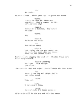 JILL
No thanks.
He puts it down. He’ll pass too. He pours two sodas.
TREVOR
I can’t believe Mr. Baker was
behind it. That’s crazy. Do they
have any idea why?
CHARLIE
Because he’s bananas. You should
be happy.
TREVOR
Why?
CHARLIE
He busted you good.
JILL
What do you mean?
CHARLIE
Isn’t Baker the one who caught you
in the locker room with the (mimes
weed) and the (mimes tits)?
Trevor resists ripping his head off. Charlie knows he’s
stirring up trouble.
CHARLIE (CONT’D)
Gotta pee. Talk amongst
yourselves.
Charlie exits into the foyer, leaving Trevor and Jill alone.
JILL
Baker is the one who caught you in
the locker room?
TREVOR
Yeah, so?
JILL
I just didn’t know.
TREVOR
It’s not like I’m happy about it.
Kirby grabs Jill by the arm and pulls her away.
85
 