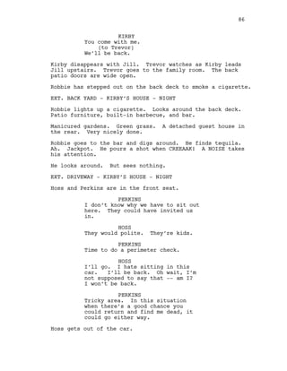 KIRBY
You come with me.
(to Trevor)
We’ll be back.
Kirby disappears with Jill. Trevor watches as Kirby leads
Jill upstairs. Trevor goes to the family room. The back
patio doors are wide open.
Robbie has stepped out on the back deck to smoke a cigarette.
EXT. BACK YARD - KIRBY’S HOUSE - NIGHT
Robbie lights up a cigarette. Looks around the back deck.
Patio furniture, built-in barbecue, and bar.
Manicured gardens. Green grass. A detached guest house in
the rear. Very nicely done.
Robbie goes to the bar and digs around. He finds tequila.
Ah. Jackpot. He pours a shot when CREEAAK! A NOISE takes
his attention.
He looks around. But sees nothing.
EXT. DRIVEWAY - KIRBY’S HOUSE - NIGHT
Hoss and Perkins are in the front seat.
PERKINS
I don’t know why we have to sit out
here. They could have invited us
in.
HOSS
They would polite. They’re kids.
PERKINS
Time to do a perimeter check.
HOSS
I’ll go. I hate sitting in this
car. I’ll be back. Oh wait, I’m
not supposed to say that -- am I?
I won’t be back.
PERKINS
Tricky area. In this situation
when there’s a good chance you
could return and find me dead, it
could go either way.
Hoss gets out of the car.
86
 
