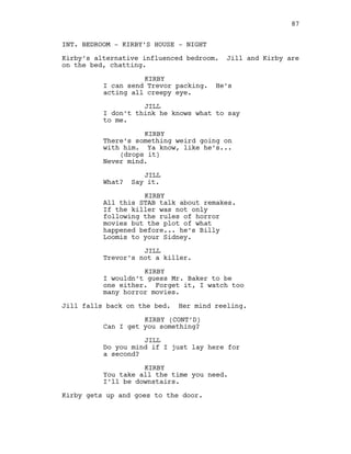 INT. BEDROOM - KIRBY’S HOUSE - NIGHT
Kirby’s alternative influenced bedroom. Jill and Kirby are
on the bed, chatting.
KIRBY
I can send Trevor packing. He’s
acting all creepy eye.
JILL
I don’t think he knows what to say
to me.
KIRBY
There’s something weird going on
with him. Ya know, like he’s...
(drops it)
Never mind.
JILL
What? Say it.
KIRBY
All this STAB talk about remakes.
If the killer was not only
following the rules of horror
movies but the plot of what
happened before... he’s Billy
Loomis to your Sidney.
JILL
Trevor’s not a killer.
KIRBY
I wouldn’t guess Mr. Baker to be
one either. Forget it, I watch too
many horror movies.
Jill falls back on the bed. Her mind reeling.
KIRBY (CONT’D)
Can I get you something?
JILL
Do you mind if I just lay here for
a second?
KIRBY
You take all the time you need.
I’ll be downstairs.
Kirby gets up and goes to the door.
87
 