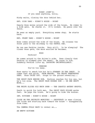 KIRBY (CONT’D)
If you need anything, holla.
Kirby exits, closing the door behind her.
EXT. SIDE YARD - KIRBY’S HOUSE - NIGHT
Deputy Hoss moves around the side of the house. He comes to
a side gate. He checks it. It’s locked. He peers over the
fence.
He sees an empty yard. Everything seems okay. He starts
back.
EXT. FRONT YARD - KIRBY’S HOUSE - NIGHT
Hoss comes around the side of the house. He crosses the
front yard to the driveway to the PATROL CAR.
He can see Perkins inside. Very still. Is he sleeping? The
closer Hoss gets, the more worried he becomes.
HOSS
Perkins?
He comes around to the driver’s side. Sees clearly that
Perkins is slumped over the wheel. He races to him.
Suddenly Perkins lifts up, LAUGHING UNCONTROLLABLY.
PERKINS
You’re too easy.
Hoss wants to smack him but he’s STABBED IN THE CHEST. It
comes fast and quick. FROM BEHIND. The KNIFE PENETRATES
DEEP. Hoss CRIES OUT. Drops to the ground revealing...
THE GHOST FACE BEHIND HIM. Perkins reaches for his gun, but
he’s too slow. The GHOST FACE RUSHES HIM -- IN ONE SWIFT
MOVE...
THE KNIFE SLICES HIS NECK OPEN -- THE CAROTID ARTERY ERUPTS.
Death is quick for both men. The GHOST FACE KILLER works
fast. He pops the trunk. He’s going to hide the bodies.
INT. KITCHEN - KIRBY’S HOUSE - NIGHT
CLOSE ON THE SECURITY MONITORS -- GHOSTFACE is seen closing
the trunk and starting back toward the house -- disappearing
from view.
The CAMERA PULLS BACK to reveal an...
AN EMPTY KITCHEN
88
 