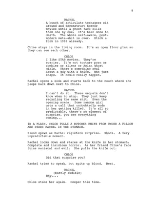 RACHEL
A bunch of articulate teenagers sit
around and deconstruct horror
movies until a ghost face kills
them one by one. It’s been done to
death. The whole self-aware, post-
modern meta-shit is over. Stick a
fork in 1996 already.
Chloe stays in the living room. It’s an open floor plan so
they can see each other.
CHLOE
I like STAB movies. They’re
scarier. It’s not torture porn or
zombies or aliens or Asian ghost
girls. There’s something real
about a guy with a knife. Who just
snaps. It could really happen.
Rachel opens a soda and starts back to the couch where she
plops back down next to Chloe.
RACHEL
I can’t do it. These sequels don’t
know when to stop. They just keep
recycling the same shit. Even the
opening scene. Some random girl
gets a call that undoubtedly ends
in her getting killed. It’s all so
predictable, there’s no element of
surprise, you see everything
coming...
IN A FLASH, CHLOE PULLS A BUTCHER KNIFE FROM UNDER A PILLOW
AND STABS RACHEL IN THE STOMACH.
Blood spews as Rachel registers surprise. Shock. A very
unpredictable moment.
Rachel looks down and stares at the knife in her stomach.
Complete and insidious horror. As her friend Chloe’s face
turns maniacal and evil. She pulls the knife out.
CHLOE
Did that surprise you?
Rachel tries to speak, but spits up blood. Beat.
RACHEL
(barely audible)
Why....
Chloe stabs her again. Deeper this time.
8
 