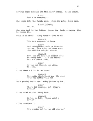 Several eerie moments and then Kirby enters. Looks around.
KIRBY
Where is everybody?
She peeks into the family room. Sees the patio doors open.
KIRBY (CONT’D)
Hello?
She goes back to the fridge. Opens it. Grabs a water. When
he closes it...
CHARLIE IS THERE. Kirby doesn’t jump at all.
CHARLIE
You were supposed to jump.
KIRBY
The refrigerator door is no-scare
for me. It’s right up there with
the medicine cabinet mirror.
CHARLIE
Now, see the medicine cabinet gets
me every time. It’s the shower
curtain that’s lame.
KIRBY
Or the cat through the widow.
Meoooow.
Kirby makes a HISSING CAT SOUND.
CHARLIE
We really should hook up. Who else
gets you better than me?
He’s getting too close. Kirby pushes by him.
KIRBY
Where did everyone go? Where’s
Robbie?
Kirby looks to the family room.
CHARLIE
Maybe, he left. Wanna watch a
movie?
Kirby considers it.
KIRBY
You promise not to rub all over me?
89
 