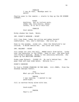CHARLIE
I can do that. Whaddya want to
watch?
Charlie goes to the remote -- starts to key up the ON SCREEN
LIBRARY.
KIRBY
Anything. But no torture porn,
shaky cam, docu-horror, manga-
techno, 3D or PG-13 shit-ola.
CHARLIE
Soul mates.
Kirby shakes her head. Never.
INT. KIRBY’S BEDROOM - NIGHT
Jill lies down, takes the pillow and makes herself
comfortable. But, she’s restless. She sits up.
Goes to the window. Looks out. Sees the Detective’s car
outside. A NOISE behind her. She turns and looks.
INT. HALLWAY - NIGHT
Jill steps out into the hall. HEARS music from below. Looks
over the bannister to the FOYER. Sees no one. She goes back
into Kirby’s bedroom. Moves to the adjoining bathroom. She
opens up the MEDICINE CABINET.
Grabs some Tylenol. CLOSES IT. No one’s behind her. She
pops them and sips some water. Returns to...
KIRBY’S BEDROOM
To find a FIGURE STANDING IN THE DARK. Jill JUMPS. From the
shadows emerges Trevor.
JILL
What are you doing here?
TREVOR
I was leaving. I wanted to say
good-night.
Jill is nervous being alone with him.
JILL
Good-night.
TREVOR
That’s it?
90
 